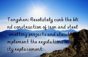 tangshan: resolutely curb the blind construction of iron and steel smelting projects and strictly implement the regulations on capacity replacement