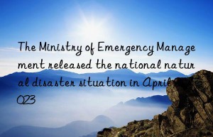 the ministry of emergency management released the national natural disaster situation in april 2023