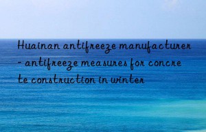 huainan antifreeze manufacturer – antifreeze measures for concrete construction in winter