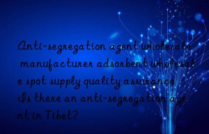 anti-segregation agent wholesale manufacturer adsorbent wholesale spot supply quality assurance is there an anti-segregation agent in tibet?