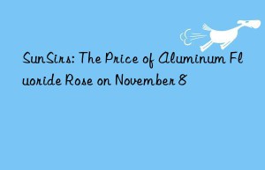 sunsirs: the price of aluminum fluoride rose on november 8