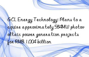 gcl energy technology: plans to acquire approximately 584mw photovoltaic power generation projects for rmb 1.004 billion