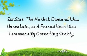 sunsirs: the market demand was uncertain, and ferrosilicon was temporarily operating stably