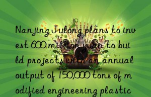 nanjing julong plans to invest 600 million yuan to build projects with an annual output of 150,000 tons of modified engineering plastics