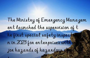 the ministry of emergency management launched the supervision of the first special safety inspection in 2023 for enterprises with major hazards of hazardous chemicals