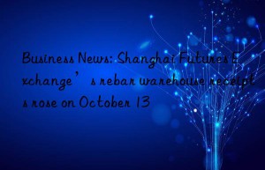 business news: shanghai futures exchange’s rebar warehouse receipts rose on october 13