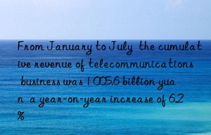 from january to july  the cumulative revenue of telecommunications business was 1 005.6 billion yuan  a year-on-year increase of 6.2%
