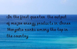 in the first quarter  the output of major energy products in inner mongolia ranks among the top in the country