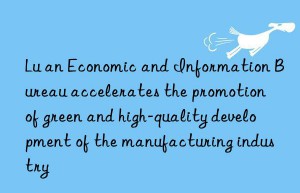 lu an economic and information bureau accelerates the promotion of green and high-quality development of the manufacturing industry