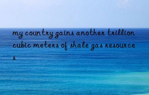 my country gains another trillion cubic meters of shale gas resources