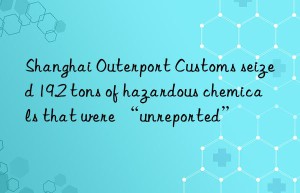 shanghai outerport customs seized 19.2 tons of hazardous chemicals that were “unreported”