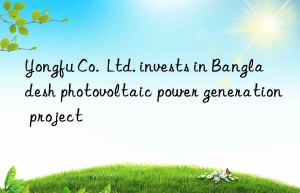 yongfu co.  ltd. invests in bangladesh photovoltaic power generation project