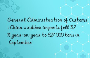 general administration of customs: china s rubber imports fell 3.7% year-on-year to 627 000 tons in september