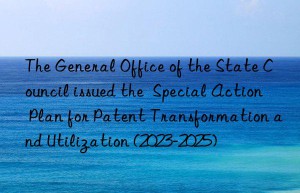 the general office of the state council issued the  special action plan for patent transformation and utilization (2023-2025)