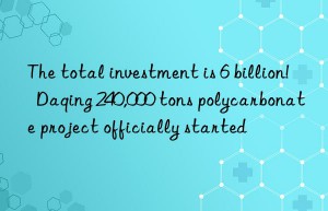the total investment is 6 billion!  daqing 240,000 tons polycarbonate project officially started