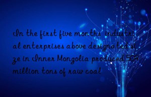 in the first five months  industrial enterprises above designated size in inner mongolia produced 509 million tons of raw coal