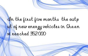 in the first five months  the output of new energy vehicles in shaanxi reached 352 000