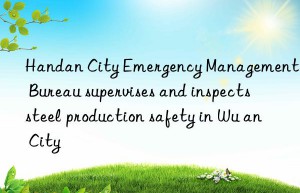 handan city emergency management bureau supervises and inspects steel production safety in wu an city