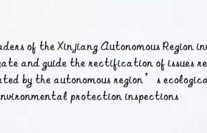 leaders of the xinjiang autonomous region investigate and guide the rectification of issues reported by the autonomous region’s ecological and environmental protection inspections