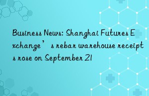business news: shanghai futures exchange’s rebar warehouse receipts rose on september 21