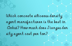 which concrete siliceous density agent manufacturer is the best in anhui? how much does jiangsu density agent cost per ton?