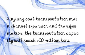 xinjiang coal transportation main channel expansion and transformation, the transportation capacity will reach 100 million tons