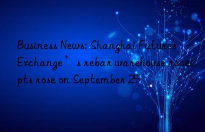 business news: shanghai futures exchange’s rebar warehouse receipts rose on september 25