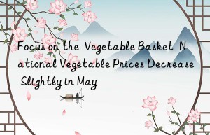 focus on the  vegetable basket  national vegetable prices decrease slightly in may