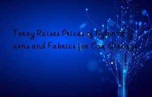 toray raises prices of nylon 66 yarns and fabrics for car airbags