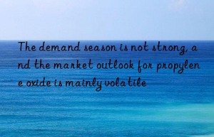 the demand season is not strong, and the market outlook for propylene oxide is mainly volatile