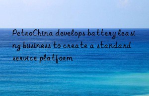 petrochina develops battery leasing business to create a standard service platform