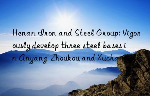 henan iron and steel group: vigorously develop three steel bases in anyang  zhoukou and xuchang