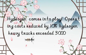 hydrogen  comes into play!  operating costs reduced by 10%  hydrogen heavy trucks exceeded 3 000