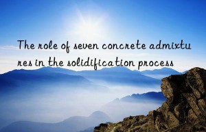 the role of seven concrete admixtures in the solidification process