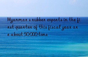 myanmar s rubber exports in the first quarter of this fiscal year are about 50 000 tons