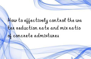 how to effectively control the water reduction rate and mix ratio of concrete admixtures