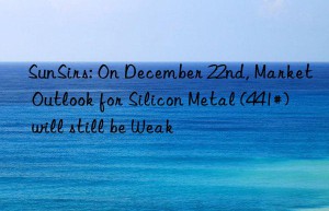 sunsirs: on december 22nd, market outlook for silicon metal (441#) will still be weak