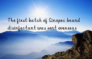 the first batch of sinopec brand disinfectant was sent overseas