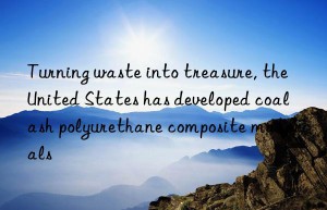 turning waste into treasure, the united states has developed coal ash polyurethane composite materials