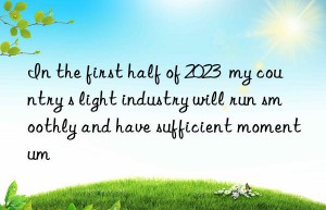 in the first half of 2023  my country s light industry will run smoothly and have sufficient momentum