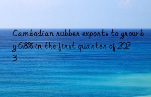 cambodian rubber exports to grow by 6.8% in the first quarter of 2023