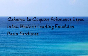 arkema to acquire polimeros especiales, mexico’s leading emulsion resin producer