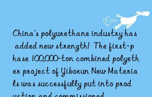 china’s polyurethane industry has added new strength!  the first-phase 100,000-ton combined polyether project of yiborun new materials was successfully put into production and commissioned