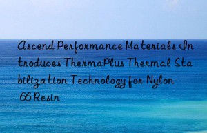 ascend performance materials introduces thermaplus thermal stabilization technology for nylon 66 resin