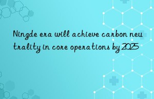 ningde era will achieve carbon neutrality in core operations by 2025