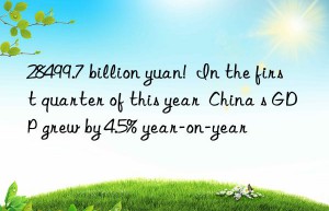 28499.7 billion yuan!  in the first quarter of this year  china s gdp grew by 4.5% year-on-year