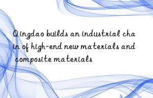 qingdao builds an industrial chain of high-end new materials and composite materials