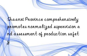 shaanxi province comprehensively promotes normalized supervision and assessment of production safety