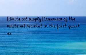 [white oil supply] overview of the white oil market in the first quarter