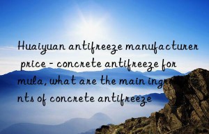 huaiyuan antifreeze manufacturer price – concrete antifreeze formula, what are the main ingredients of concrete antifreeze